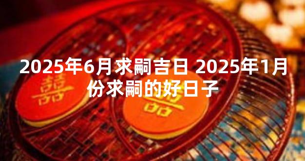 2025年6月求嗣吉日 2025年1月份求嗣的好日子